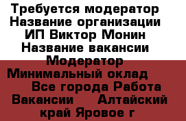 Требуется модератор › Название организации ­ ИП Виктор Монин › Название вакансии ­ Модератор › Минимальный оклад ­ 6 200 - Все города Работа » Вакансии   . Алтайский край,Яровое г.